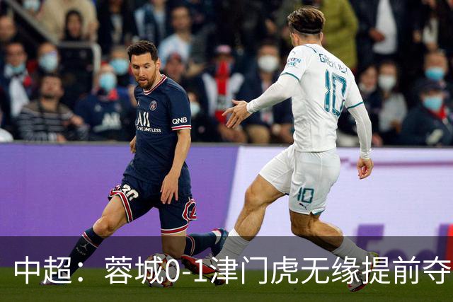 中超：蓉城0-1津门虎无缘提前夺冠，基莱斯补时绝杀